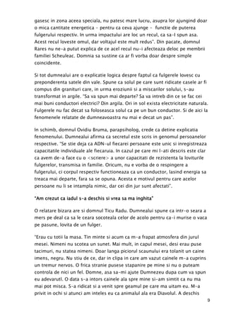 9
gasesc in zona aceea speciala, nu patesc mare lucru, asupra lor ajungind doar
o mica cantitate energetica - pentru ca ceva ajunge - functie de puterea
fulgerului respectiv. In urma impactului are loc un recul, ca sa-I spun asa.
Acest recul loveste omul, dar voltajul este mult redus”. Din pacate, domnul
Rares nu ne-a putut explica de ce acel recul nu-i afecteaza deloc pe membrii
familiei Scheuleac. Domnia sa sustine ca ar fi vorba doar despre simple
coincidente.
Si tot dumnealui are o explicatie logica despre faptul ca fulgerele lovesc cu
preponderenta satele din vale. Spune ca solul pe care sunt ridicate casele ar fi
compus din granituri care, in urma eroziunii si a miscarilor solului, s-au
transformat in argile. “Sa va spun mai departe? Sa va intreb din ce se fac cei
mai buni conductori electrici? Din argila. Ori in sol exista electricitate naturala.
Fulgerele nu fac decat sa foloseasca solul ca pe un bun conductor. Si de aici la
fenomenele relatate de dumneavoastra nu mai e decat un pas”.
In schimb, domnul Ovidiu Bruma, parapsiholog, crede ca detine explicatia
fenomenului. Dumnealui afirma ca secretul este scris in genomul persoanelor
respective. “Se stie deja ca ADN-ul fiecarei persoane este unic si inregistreaza
capacitatile individuale ale fiecaruia. In cazul pe care mi l-ati descris este clar
ca avem de-a face cu o <scriere> a unor capacitati de rezistenta la loviturile
fulgerelor, transmisa in familie. Oricum, nu e vorba de o respingere a
fulgerului, ci corpul respectiv functioneaza ca un conductor, lasind energia sa
treaca mai departe, fara sa se opuna. Acesta e motivul pentru care acelor
persoane nu li se intampla nimic, dar cei din jur sunt afectati”.
“Am crezut ca iadul s“Am crezut ca iadul s“Am crezut ca iadul s“Am crezut ca iadul s----a deschis si vrea sa ma inghita”a deschis si vrea sa ma inghita”a deschis si vrea sa ma inghita”a deschis si vrea sa ma inghita”
O relatare bizara are si domnul Ticu Radu. Dumnealui spune ca intr-o seara a
mers pe deal ca sa le ceara socoteala celor de acolo pentru ca-i murise o vaca
pe pasune, lovita de un fulger.
“Erau cu totii la masa. Tin minte si acum ca m-a frapat atmosfera din jurul
mesei. Nimeni nu scotea un sunet. Mai mult, in capul mesei, desi erau puse
tacimuri, nu statea nimeni. Doar langa piciorul scaunului era tolanit un caine
imens, negru. Nu stiu de ce, dar in clipa in care am vazut cainele m-a cuprins
un tremur nervos. O frica stranie pusese stapanire pe mine si nu o puteam
controla de nici un fel. Domne, asa sa-mi ajute Dumnezeu dupa cum va spun
eu adevarutl. O data s-a intors cainele ala spre mine si-am simtit ca nu ma
mai pot misca. S-a ridicat si a venit spre geamul pe care ma uitam eu. M-a
privit in ochi si atunci am inteles eu ca animalul ala era Diavolul. A deschis
 