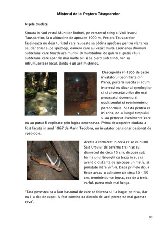 90
Misterul de la Peştera Tăuşoarelor
Nişele ciudateNişele ciudateNişele ciudateNişele ciudate
Situata in sud vestul Muntilor Rodnei, pe versantul sting al Vaii Izvorul
Tausoarelor, la o altitudine de aproape 1000 m, Pestera Tausoarelor
fascineaza nu doar turistul care reuseste sa obtina aprobare pentru vizitarea
sa, dar chiar si pe speologi, oameni care au vazut multe asemenea drumuri
subterane care brazdeaza muntii. O multitudine de galerii si patru râuri
subterane care apar de mai multe ori si se pierd sub stinci, vin sa
infrumuseteze locul, dindu-i un aer misterios.
Descoperita in 1955 de catre
invatatorul Leon Barte din
Parva, pestera suscita si acum
interesul nu doar al speologilor
ci si al cercetatorilor din mai
proaspatul domeniu al
ocultismului si evenimentelor
paranormale. Si asta pentru ca
in zona, de-a lungul timpului
s-au petrecut evenimente care
nu au putut fi explicate prin logica omeneasca. Prima descoperire ciudata a
fost facuta in anul 1967 de Marin Teodoru, un invatator pensionar pasionat de
speologie.
Acesta a remarcat in ceea ce se va numi
Sala Ursului de caverna trei nişe cu
diametrul de circa 15 cm, dispuse sub
forma unui triunghi cu baza in sus si
avand o distanta de aproape un metru si
jumatate intre virfuri. Daca primele doua
firide aveau o adincime de circa 30 – 35
cm, terminindu-se brusc, cea de a treia,
varful, parea mult mai lunga.
“Tata povestea ca a luat bastonul de care se folosea si l-a bagat pe nisa, dar
nu i-a dat de capat. A fost convins ca dincolo de acel perete se mai gaseste
ceva”.
 