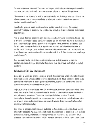 91
Cu toate acestea, domnul Teodoru nu a spus nimic despre descoperirea celor
trei nise pe care, mai mult, le-a astupat cu pietre si calcare din pestera.
“Se temea sa nu le vada si altii si sa sape acolo, sa distruga pestera. Pentru ca
el era convins ca in partea cealalta se ajungea printr-o galerie pe care a
cautat-o cativa ani buni”.
In cele din urma a gasit o mica galerie subterana de trecere. Ce a vazut
domnul Teodoru in pestera, nu se stie. Nu a vrut sa le povesteasca nici macar
copiilor sai.
“Ne-a spus doar ca pesterile din munti ascund adevarata civilizatie. Parea de-
a dreptul fascinat de ceea ce vazuse acolo. La un moment dat nu a mai rezistat
si a scris o carte pe care a publicat-o inca prin 1978. Doar ca era scrisa sub
forma unor povestiri fantastice. Spunea ca nu vrea sa afle comunistii ce e
acolo, ca ar distruge totul. A lasat in urma lui un manuscris pe care trebuia sa
il publicam noi peste mai multi ani, cand românii ar fi fost in stare sa inteleaga
unele lucruri”.
Dar manuscrisul a pierit intr-un incendiu care a distrus casa la cateva
saptamini dupa decesul domnului Teodoru, fara ca cineva sa fi aflat secretul
pesterii.
Sanctuar primitiv sau intamplare?!Sanctuar primitiv sau intamplare?!Sanctuar primitiv sau intamplare?!Sanctuar primitiv sau intamplare?!
Ceea ce i-a uimit pe primii speologi a fost descoperirea unor schelete de ursi
din doua specii: ursus arctos si ursus spealeus. Cele doua specii se pare ca au
convietuit impreuna in acele galerii subterane, lucru care contravine tuturor
cunostintelor despre aceste doua specii.
In plus, oasele erau dispuse intr-un mod ciudat, circular, partea de nord spre
nord vest si sud fiind ocupata de ursus arctos si cea de nord spre nord est si
sud, de ursus spealeus. Cum este putin probabil ca ursii sa fi murit
intamplator in acele pozitii, se presupune ca ei au fost asezati de cineva intr-
un anumit scop. Arheologii spun ca poate fi vorba despre un cult al omului
primitiv inchinat ursului.
Dar chiar si aceasta ipoteza pare subreda in fata existentei celor doua specii
alternativ asezate. Aproape imediat dupa descoperirea ei pestera a fost inchisa
circuitului public, vizitarea acesteia putindu-se face doar cu acceptul unui
custode care indruma turistii sau alti doritori sa viziteze locul. Unii spun ca in
 