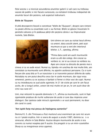 92
felul acesta s-a incercat ascunderea anumitor galerii si sali care nu trebuiau
vazute de public si nici facute cunoscute, ca vizitatorii trebuiau indepartati de
anumite locuri din pestera, sub aspectul indrumarii.
Bilele de TăBilele de TăBilele de TăBilele de Tăuuuuşşşşoareoareoareoare
O altă descoperire bizară o constituie “bilele de Tăuşoare”, despre care nimeni
nu poate afirma cu exactitate cum s-au format. Bilele se găsesc încastrate în
peretele calcaros şi în podeaua părŃii din peştera căreia i-au împrumutat
numele, Sala Bilelor.
Unii dintre cei care au vizitat locul afirma
ca uneori, daca asculti atent, poti auzi
murmure ce par a veni din interiorul
bilelor. L.T., speolog, afirma:
“Prima data cand am auzit murmurele
eram cu alti doi colegi. Am crezut ca
vorbesc ei, iar ei au crezut ca vorbesc eu.
Apoi am crezut ca dincolo de perete mai e
cineva si ca se aude ecoul. Numai ca, lipindu-mi urechea de mai multe bile, am
constatat ca murmurele sunt diferite, nu apartin acelorasi persoane. Ca si cum
fiecare din acea bila ar fi un tranzistor si ar transmite posturi diferite de radio.
Niciodata nu am putut descifra ceva clar in acele murmure, dar sigur erau
omenesti, pentru ca se auzeau si barbati si femei si chiar voci de copii. Numai
ca nu intotdeauna se aud acele zgomote. In 21 de vizite pe care le-am facut
acolo, de-a lungul anilor, uneori de mai multe ori pe an, le-am auzit doar de
cinci sau sase ori”.
Unii, mai reticenti la spusele domnului L.T., afirma ca murmurele, sunt in fapt
zgomotele produse de riurile subterane de acolo si care dau impresia unor
dialoguri. Dar ipoteza cade intrucit zgomotele s-ar auzi permanent, nu doar
din cand in cand.
““““Am ispitit forŃe mai presus de înŃAm ispitit forŃe mai presus de înŃAm ispitit forŃe mai presus de înŃAm ispitit forŃe mai presus de înŃelegerea oamenilor”elegerea oamenilor”elegerea oamenilor”elegerea oamenilor”
Domnul G. S. din Timisoara a fost martorul unui eveniment pe care nici acum
nu si-l poate explica. Intr-o seara de august a anului 1987, domnia sa s-a
strecurat, efectiv in Sala Bilelor. Auzise despre murmurele de acolo si era
convins ca numai noaptea pot fi auzite. Era pregatit si cu un mini-casetofon
Sharp ca sa inregistreze orice zgomot.
 