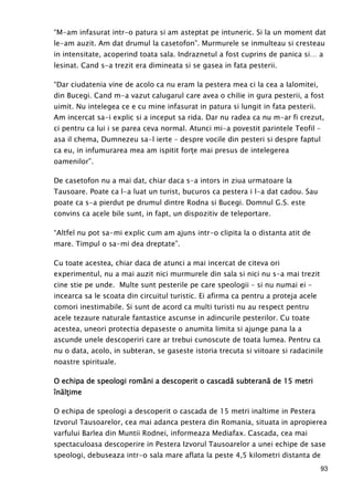 93
“M-am infasurat intr-o patura si am asteptat pe intuneric. Si la un moment dat
le-am auzit. Am dat drumul la casetofon”. Murmurele se inmulteau si cresteau
in intensitate, acoperind toata sala. Indraznetul a fost cuprins de panica si… a
lesinat. Cand s-a trezit era dimineata si se gasea in fata pesterii.
“Dar ciudatenia vine de acolo ca nu eram la pestera mea ci la cea a Ialomitei,
din Bucegi. Cand m-a vazut calugarul care avea o chilie in gura pesterii, a fost
uimit. Nu intelegea ce e cu mine infasurat in patura si lungit in fata pesterii.
Am incercat sa-i explic si a inceput sa rida. Dar nu radea ca nu m-ar fi crezut,
ci pentru ca lui i se parea ceva normal. Atunci mi-a povestit parintele Teofil –
asa il chema, Dumnezeu sa-l ierte – despre vocile din pesteri si despre faptul
ca eu, in infumurarea mea am ispitit forŃe mai presus de intelegerea
oamenilor”.
De casetofon nu a mai dat, chiar daca s-a intors in ziua urmatoare la
Tausoare. Poate ca l-a luat un turist, bucuros ca pestera i l-a dat cadou. Sau
poate ca s-a pierdut pe drumul dintre Rodna si Bucegi. Domnul G.S. este
convins ca acele bile sunt, in fapt, un dispozitiv de teleportare.
“Altfel nu pot sa-mi explic cum am ajuns intr-o clipita la o distanta atit de
mare. Timpul o sa-mi dea dreptate”.
Cu toate acestea, chiar daca de atunci a mai incercat de citeva ori
experimentul, nu a mai auzit nici murmurele din sala si nici nu s-a mai trezit
cine stie pe unde. Multe sunt pesterile pe care speologii – si nu numai ei -
incearca sa le scoata din circuitul turistic. Ei afirma ca pentru a proteja acele
comori inestimabile. Si sunt de acord ca multi turisti nu au respect pentru
acele tezaure naturale fantastice ascunse in adincurile pesterilor. Cu toate
acestea, uneori protectia depaseste o anumita limita si ajunge pana la a
ascunde unele descoperiri care ar trebui cunoscute de toata lumea. Pentru ca
nu o data, acolo, in subteran, se gaseste istoria trecuta si viitoare si radacinile
noastre spirituale.
O echipa de speologi români a descoperit o cascadă subterană de 15 metriO echipa de speologi români a descoperit o cascadă subterană de 15 metriO echipa de speologi români a descoperit o cascadă subterană de 15 metriO echipa de speologi români a descoperit o cascadă subterană de 15 metri
înălŃînălŃînălŃînălŃimeimeimeime
O echipa de speologi a descoperit o cascada de 15 metri inaltime in Pestera
Izvorul Tausoarelor, cea mai adanca pestera din Romania, situata in apropierea
varfului Barlea din Muntii Rodnei, informeaza Mediafax. Cascada, cea mai
spectaculoasa descoperire in Pestera Izvorul Tausoarelor a unei echipe de sase
speologi, debuseaza intr-o sala mare aflata la peste 4,5 kilometri distanta de
 