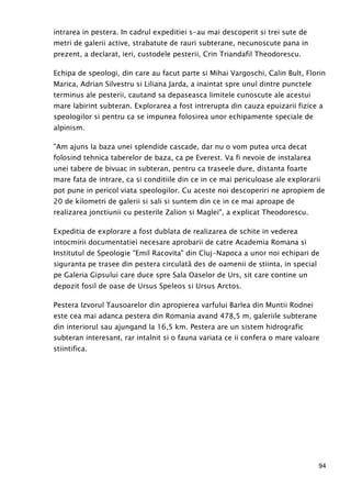 94
intrarea in pestera. In cadrul expeditiei s-au mai descoperit si trei sute de
metri de galerii active, strabatute de rauri subterane, necunoscute pana in
prezent, a declarat, ieri, custodele pesterii, Crin Triandafil Theodorescu.
Echipa de speologi, din care au facut parte si Mihai Vargoschi, Calin Bult, Florin
Marica, Adrian Silvestru si Liliana Jarda, a inaintat spre unul dintre punctele
terminus ale pesterii, cautand sa depaseasca limitele cunoscute ale acestui
mare labirint subteran. Explorarea a fost intrerupta din cauza epuizarii fizice a
speologilor si pentru ca se impunea folosirea unor echipamente speciale de
alpinism.
"Am ajuns la baza unei splendide cascade, dar nu o vom putea urca decat
folosind tehnica taberelor de baza, ca pe Everest. Va fi nevoie de instalarea
unei tabere de bivuac in subteran, pentru ca traseele dure, distanta foarte
mare fata de intrare, ca si conditiile din ce in ce mai periculoase ale explorarii
pot pune in pericol viata speologilor. Cu aceste noi descoperiri ne apropiem de
20 de kilometri de galerii si sali si suntem din ce in ce mai aproape de
realizarea jonctiunii cu pesterile Zalion si Maglei", a explicat Theodorescu.
Expeditia de explorare a fost dublata de realizarea de schite in vederea
intocmirii documentatiei necesare aprobarii de catre Academia Romana si
Institutul de Speologie "Emil Racovita" din Cluj-Napoca a unor noi echipari de
siguranta pe trasee din pestera circulată des de oamenii de stiinta, in special
pe Galeria Gipsului care duce spre Sala Oaselor de Urs, sit care contine un
depozit fosil de oase de Ursus Speleos si Ursus Arctos.
Pestera Izvorul Tausoarelor din apropierea varfului Barlea din Muntii Rodnei
este cea mai adanca pestera din Romania avand 478,5 m, galeriile subterane
din interiorul sau ajungand la 16,5 km. Pestera are un sistem hidrografic
subteran interesant, rar intalnit si o fauna variata ce ii confera o mare valoare
stiintifica.
 