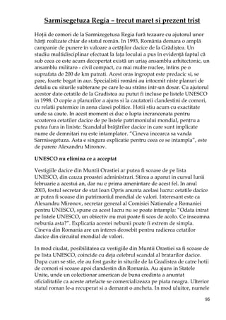 95
Sarmisegetuza Regia – trecut maret si prezent trist
HoŃii de comori de la Sarmizegetusa Regia fură tezaure cu ajutorul unor
hărŃi realizate chiar de statul român. In 1993, România demara o amplă
campanie de punere în valoare a cetăŃilor dacice de la Grădiştea. Un
studiu multidisciplinar efectuat la faŃa locului a pus în evidenŃă faptul că
sub ceea ce este acum decopertat există un uriaş ansamblu arhitectonic, un
ansamblu militaro - civil compact, cu mai multe nuclee, întins pe o
suprafata de 200 de km patrati. Acest oras ingropat este predacic si, se
pare, foarte bogat in aur. Specialistii români au intocmit niste planuri de
detaliu cu siturile subterane pe care le-au strâns intr-un dosar. Cu ajutorul
acestor date cetatile de la Gradistea au putut fi incluse pe listele UNESCO
in 1998. O copie a planurilor a ajuns si la cautatorii clandestini de comori,
cu relatii puternice in zona clasei politice. Hotii stiu acum cu exactitate
unde sa caute. In acest moment ei duc o lupta incrancenata pentru
scoaterea cetatilor dacice de pe listele patrimoniului mondial, pentru a
putea fura in liniste. Scandalul brăŃărilor dacice in care sunt implicate
nume de demnitari nu este intamplator. “Cineva incearca sa vanda
Sarmisegetuza. Asta e singura explicatie pentru ceea ce se intampla”, este
de parere Alexandru Mironov.
UNESCO nu elimina ce a acceptat
Vestigiile dacice din Muntii Orastiei ar putea fi scoase de pe lista
UNESCO, din cauza proastei administrari. Stirea a aparut in cursul lunii
februarie a acestui an, dar nu e prima amenintare de acest fel. In anul
2003, fostul secretar de stat Ioan Opris anunta acelasi lucru: cetatile dacice
ar putea fi scoase din patrimoniul mondial de valori. Interesant este ca
Alexandru Mironov, secretar general al Comisiei Nationale a Romaniei
pentru UNESCO, spune ca acest lucru nu se poate intampla: “Odata intrat
pe listele UNESCO, un obiectiv nu mai poate fi scos de acolo. Ce inseamna
nebunia asta?”. Explicatia acestei nebunii poate fi extrem de simpla.
Cineva din Romania are un interes deosebit pentru radierea cetatilor
dacice din circuitul mondial de valori.
In mod ciudat, posibilitatea ca vestigiile din Muntii Orastiei sa fi scoase de
pe lista UNESCO, coincide cu deja celebrul scandal al bratarilor dacice.
Dupa cum se stie, ele au fost gasite in siturile de la Gradistea de catre hotii
de comori si scoase apoi clandestin din Romania. Au ajuns in Statele
Unite, unde un colectionar american de buna credinta a anuntat
oficialitatile ca aceste artefacte se comercializeaza pe piata neagra. Ulterior
statul roman le-a recuperat si a demarat o ancheta. In mod uluitor, numele
 