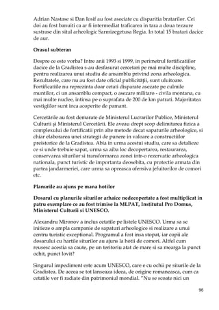 96
Adrian Nastase si Dan Iosif au fost asociate cu disparitia bratarilor. Cei
doi au fost banuiti ca ar fi intermediat traficarea in tara a doua tezaure
sustrase din situl arheologic Sarmizegetusa Regia. In total 15 bratari dacice
de aur.
Orasul subteran
Despre ce este vorba? Intre anii 1993 si 1999, in perimetrul fortificatiilor
dacice de la Gradistea s-au desfasurat cercetari pe mai multe discipline,
pentru realizarea unui studiu de ansamblu privind zona arheologica.
Rezultatele, care nu au fost date oficial publicităŃii, sunt uluitoare.
Fortificatiile nu reprezinta doar cetati disparate asezate pe culmile
muntilor, ci un ansamblu compact, o asezare militaro - civila montana, cu
mai multe nuclee, intinsa pe o suprafata de 200 de km patrati. Majoritatea
vestigiilor sunt inca acoperite de pamant.
Cercetările au fost demarate de Ministerul Lucrarilor Publice, Ministerul
Culturii şi Ministerul Cercetării. Ele aveau drept scop delimitarea fizica a
complexului de fortificatii prin alte metode decat sapaturile arheologice, si
chiar elaborarea unei strategii de punere in valoare a constructiilor
preistorice de la Gradistea. Abia in urma acestui studiu, care sa detalieze
ce si unde trebuie sapat, urma sa aiba loc decopertarea, restaurarea,
conservarea siturilor si transformarea zonei intr-o rezervatie arheologica
nationala, punct turistic de importanta deosebita, cu protectie armata din
partea jandarmeriei, care urma sa opreasca ofensiva jefuitorilor de comori
etc.
Planurile au ajuns pe mana hotilor
Dosarul cu planurile siturilor arhaice nedecopertate a fost multiplicat in
patru exemplare ce au fost trimise la MLPAT, Institutul Pro Domus,
Ministerul Culturii si UNESCO.
Alexandru Mironov a inclus cetatile pe listele UNESCO. Urma sa se
initieze o ampla campanie de sapaturi arheologice si realizare a unui
centru turistic exceptional. Programul a fost insa stopat, iar copii ale
dosarului cu hartile siturilor au ajuns la hotii de comori. Altfel cum
reusesc acestia sa caute, pe un teritoriu atat de mare si sa mearga la punct
ochit, punct lovit?
Singurul impediment este acum UNESCO, care e cu ochii pe siturile de la
Gradistea. De aceea se tot lanseaza ideea, de origine romaneasca, cum ca
cetatile vor fi radiate din patrimoniul mondial. “Nu se scoate nici un
 