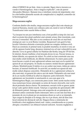 97
obiect UNESCO de pe liste. Asta e o prostie. Sigur cineva incearca sa
vanda si Sarmizegetusa. Asta e singura explicatie”, este de parere
Alexandru Mironov. Ramane insa o intrebare extrem de importanta: cine
le-a dat hotilor planurile secrete ale complexului si, implicit, comorilor de
la Sarmizegetusa?
Mega-asezarea regilor
Conform datelor din studiu, mega-asezarea regilor daci este situata pe
masivul Sureanu, munte care coboara catre est, nord si vest in Podisul
Transilvaniei intre raurile Sebes si Strei.
“La inceput ne-am pus intrebarea cum a fost posibil ca timp de cinci ani
dacii sa poata tine piept asaltului unei armate uriase, bine inzestrate, cum
era cea a romanilor. Mai ales ca era condusa de unul din cei mai buni
strategi pe care i-a avut Roma vreodata. Raspunsul l-am gasit la fata
locului: folosirea eficienta a terenului printr-un complex militaro-civil.
Dacii au construit, in primul rand, la poalele muntelui, in nord si vest, un
zid de aparare foarte lung, deoarece sistemul era cel mai vulnerabil in acea
directie. Ceva in genul zidului lui Hadrian din Scotia, lung de 170 de km.
In interior, fiecare inaltime a fost terasata de jos in sus. Fiecare terasa, cu
latimi diferite, era aparata de ziduri. Pe culmi au fost construite una sau
mai multe cetati fortificate, de diferite dimensiuni. S-a mers pana acolo
incat fiecare cvartal al unei aglomerati urbane mai mari era la randul lui
aparat de un zid propriu. In studiu eu numesc modul fiecare aglomerare
urbana. Modulul poate fi inteles si ca un cartier mai mare, intins pe cateva
hectare, al imensei fortificatii. In acest fel, un modul era aparat de mai
multe ziduri dispuse concentric. Distantele de la o aglomerare urbana la
alta sunt mici, in general de cateva zeci de metri. Distantele cele mai mari
de la un nucleu fortifical la altul nu depasesc patru kilometri. Fiecare
aglomerare are locuintele si sanctuarele ei, asa cum apar si la
Sarmizegetusa Regia, cea cunoscuta pana acum. Intre aceste nuclee exista
insa numeroase terase amenajate cu urme de locuire stravechi, mai vechi
decat perioada dacica clasica. De asemenea, asezari civile se gasesc peste
tot pe vaile apelor dintre munti. Totul pe o suprafata de aproximativ 200
de kilometri patrati. Intreaga zona este acoperita de un paienjenis de
drumuri antice construite foarte interesant. Intr-o zi am stat mai bine de o
jumatate de ora in ploaie pe un asemenea drum sa vad ce se intampla.
Apa curgea la dreapta si la stanga, dar nu si pe drum, atat de bine este
facut sistemul de drenaj de sub ele. Singura bresa a sistemului de
fortificatii a fost neglijarea laturii sud - estice, considerandu-se ca panta
abrupta a muntelui e un obstacol natural suficient. Aceasta neglijenta a
 