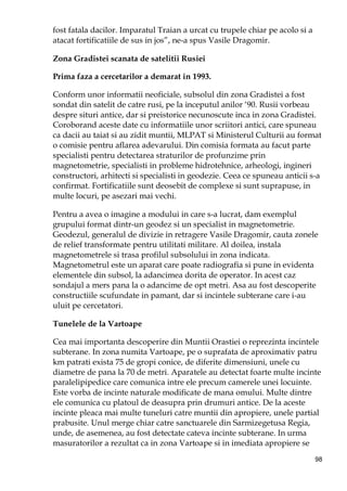98
fost fatala dacilor. Imparatul Traian a urcat cu trupele chiar pe acolo si a
atacat fortificatiile de sus in jos”, ne-a spus Vasile Dragomir.
Zona Gradistei scanata de satelitii Rusiei
Prima faza a cercetarilor a demarat in 1993.
Conform unor informatii neoficiale, subsolul din zona Gradistei a fost
sondat din satelit de catre rusi, pe la inceputul anilor ‘90. Rusii vorbeau
despre situri antice, dar si preistorice necunoscute inca in zona Gradistei.
Coroborand aceste date cu informatiile unor scriitori antici, care spuneau
ca dacii au taiat si au zidit muntii, MLPAT si Ministerul Culturii au format
o comisie pentru aflarea adevarului. Din comisia formata au facut parte
specialisti pentru detectarea straturilor de profunzime prin
magnetometrie, specialisti in probleme hidrotehnice, arheologi, ingineri
constructori, arhitecti si specialisti in geodezie. Ceea ce spuneau anticii s-a
confirmat. Fortificatiile sunt deosebit de complexe si sunt suprapuse, in
multe locuri, pe asezari mai vechi.
Pentru a avea o imagine a modului in care s-a lucrat, dam exemplul
grupului format dintr-un geodez si un specialist in magnetometrie.
Geodezul, generalul de divizie in retragere Vasile Dragomir, cauta zonele
de relief transformate pentru utilitati militare. Al doilea, instala
magnetometrele si trasa profilul subsolului in zona indicata.
Magnetometrul este un aparat care poate radiografia si pune in evidenta
elementele din subsol, la adancimea dorita de operator. In acest caz
sondajul a mers pana la o adancime de opt metri. Asa au fost descoperite
constructiile scufundate in pamant, dar si incintele subterane care i-au
uluit pe cercetatori.
Tunelele de la Vartoape
Cea mai importanta descoperire din Muntii Orastiei o reprezinta incintele
subterane. In zona numita Vartoape, pe o suprafata de aproximativ patru
km patrati exista 75 de gropi conice, de diferite dimensiuni, unele cu
diametre de pana la 70 de metri. Aparatele au detectat foarte multe incinte
paralelipipedice care comunica intre ele precum camerele unei locuinte.
Este vorba de incinte naturale modificate de mana omului. Multe dintre
ele comunica cu platoul de deasupra prin drumuri antice. De la aceste
incinte pleaca mai multe tuneluri catre muntii din apropiere, unele partial
prabusite. Unul merge chiar catre sanctuarele din Sarmizegetusa Regia,
unde, de asemenea, au fost detectate cateva incinte subterane. In urma
masuratorilor a rezultat ca in zona Vartoape si in imediata apropiere se
 