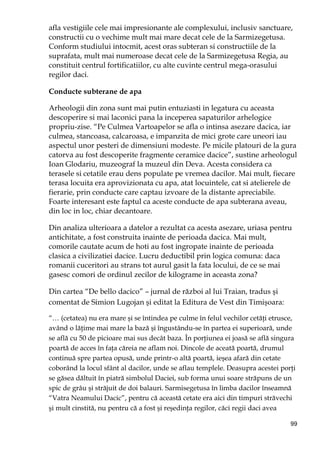 99
afla vestigiile cele mai impresionante ale complexului, inclusiv sanctuare,
constructii cu o vechime mult mai mare decat cele de la Sarmizegetusa.
Conform studiului intocmit, acest oras subteran si constructiile de la
suprafata, mult mai numeroase decat cele de la Sarmizegetusa Regia, au
constituit centrul fortificatiilor, cu alte cuvinte centrul mega-orasului
regilor daci.
Conducte subterane de apa
Arheologii din zona sunt mai putin entuziasti in legatura cu aceasta
descoperire si mai laconici pana la inceperea sapaturilor arhelogice
propriu-zise. “Pe Culmea Vartoapelor se afla o intinsa asezare dacica, iar
culmea, stancoasa, calcaroasa, e impanzita de mici grote care uneori iau
aspectul unor pesteri de dimensiuni modeste. Pe micile platouri de la gura
catorva au fost descoperite fragmente ceramice dacice”, sustine arheologul
Ioan Glodariu, muzeograf la muzeul din Deva. Acesta considera ca
terasele si cetatile erau dens populate pe vremea dacilor. Mai mult, fiecare
terasa locuita era aprovizionata cu apa, atat locuintele, cat si atelierele de
fierarie, prin conducte care captau izvoare de la distante apreciabile.
Foarte interesant este faptul ca aceste conducte de apa subterana aveau,
din loc in loc, chiar decantoare.
Din analiza ulterioara a datelor a rezultat ca acesta asezare, uriasa pentru
antichitate, a fost construita inainte de perioada dacica. Mai mult,
comorile cautate acum de hoti au fost ingropate inainte de perioada
clasica a civilizatiei dacice. Lucru deductibil prin logica comuna: daca
romanii cuceritori au strans tot aurul gasit la fata locului, de ce se mai
gasesc comori de ordinul zecilor de kilograme in aceasta zona?
Din cartea “De bello dacico” – jurnal de război al lui Traian, tradus şi
comentat de Simion Lugojan şi editat la Editura de Vest din Timişoara:
“… (cetatea) nu era mare şi se întindea pe culme în felul vechilor cetăŃi etrusce,
având o lăŃime mai mare la bază şi îngustându-se în partea ei superioară, unde
se află cu 50 de picioare mai sus decât baza. În porŃiunea ei joasă se află singura
poartă de acces în faŃa căreia ne aflam noi. Dincole de aceată poartă, drumul
continuă spre partea opusă, unde printr-o altă poartă, ieşea afară din cetate
coborând la locul sfânt al dacilor, unde se aflau templele. Deasupra acestei porŃi
se găsea dăltuit în piatră simbolul Daciei, sub forma unui soare străpuns de un
spic de grâu şi străjuit de doi balauri. Sarmisegetusa în limba dacilor înseamnă
“Vatra Neamului Dacic”, pentru că această cetate era aici din timpuri străvechi
şi mult cinstită, nu pentru că a fost şi reşedinŃa regilor, căci regii daci avea
 