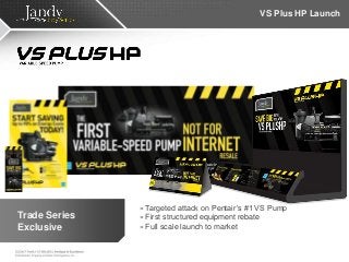 VS Plus HP Launch
» Targeted attack on Pentair’s #1 VS Pump
» First structured equipment rebate
» Full scale launch to market
Trade Series
Exclusive
 