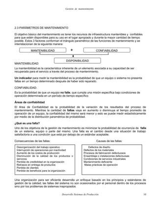 Gestión de mantenimiento
2.3 PARÁMETROS DE MANTENIMIENTO
El objetivo básico del mantenimiento es tener los recursos de infraestructura mantenibles y confiables
para que estén disponibles para su uso en el lugar apropiado y durante la mayor cantidad de tiempo
posible. Estos 3 factores conforman el triángulo paramétrico de las funciones de mantenimiento y se
interrelacionan de la siguiente manera:
MANTENIBILIDAD:
La mantenibilidad es la característica inherente de un elemento asociada a su capacidad de ser
recuperado para el servicio a través del proceso de mantenimiento.
Un indicador para medir la mantenibilidad es la probabilidad de que un equipo o sistema no presenta
fallas en un tiempo determinado después de haber sido reparado.
CONFIABILIDAD:
Es la probabilidad de que un equipo no falle, que cumpla una misión específica bajo condiciones de
operación determinada en un período de tiempo específico
Áreas de confiabilidad
El Area de Confiabilidad es la probabilidad de la variación de los resultados del proceso de
mantenimiento. Mientras la cantidad de fallas vaya en aumento o disminuya el tiempo promedio de
operación de un equipo, la confiabilidad del mismo será menor y esto se puede medir estadísticamente
por medio de la distribución paramétrica de probabilidad.
¿Qué es una falla?
Uno de los objetivos de la gestión de mantenimiento es minimizar la probabilidad de ocurrencia de falla
de un sistema, equipo o parte del mismo. Una falla es el cambio desde una situación de trabajo
satisfactoria a una condición que está por debajo de un estándar aceptable.
Consecuencias de las fallas: Causas de las fallas:
Una organización para ser eficiente desarrolla un enfoque basado en los principios y estándares de
gestión de la calidad; las fallas del sistema no son ocasionados por el personal dentro de los procesos
sino por los problemas de sistemas inapropiados
Desarrollo Sistemas de Producción 10
DISPONIBILIDAD
MANTENIBILIDAD CONFIABILIDAD+
Desorganización del trabajo operativo
Interrupción de operaciones por inactividad
Aumento de los costos de producción
Disminución de la calidad de los productos o
servicios
Perdida de credibilidad en la organización
Retrasos en entrega de productos
Perdida de clientes
Perdida de beneficios para la organización
Defectos de diseño
Defectos de los materiales
Procesos de fabricación defectuosos
Ensamblaje o instalaciones defectuosas
Condiciones de servicios industriales
Mantenimiento deficiente
Malas prácticas de operación
 