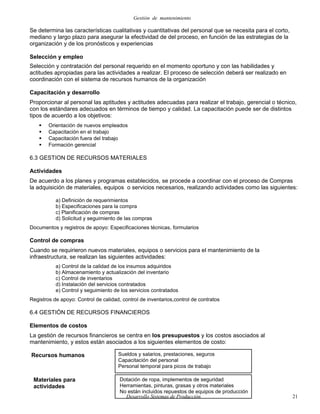 Gestión de mantenimiento
Se determina las características cualitativas y cuantitativas del personal que se necesita para el corto,
mediano y largo plazo para asegurar la efectividad de del proceso, en función de las estrategias de la
organización y de los pronósticos y experiencias
Selección y empleo
Selección y contratación del personal requerido en el momento oportuno y con las habilidades y
actitudes apropiadas para las actividades a realizar. El proceso de selección deberá ser realizado en
coordinación con el sistema de recursos humanos de la organización
Capacitación y desarrollo
Proporcionar al personal las aptitudes y actitudes adecuadas para realizar el trabajo, gerencial o técnico,
con los estándares adecuados en términos de tiempo y calidad. La capacitación puede ser de distintos
tipos de acuerdo a los objetivos:
 Orientación de nuevos empleados
 Capacitación en el trabajo
 Capacitación fuera del trabajo
 Formación gerencial
6.3 GESTION DE RECURSOS MATERIALES
Actividades
De acuerdo a los planes y programas establecidos, se procede a coordinar con el proceso de Compras
la adquisición de materiales, equipos o servicios necesarios, realizando actividades como las siguientes:
a) Definición de requerimientos
b) Especificaciones para la compra
c) Planificación de compras
d) Solicitud y seguimiento de las compras
Documentos y registros de apoyo: Especificaciones técnicas, formularios
Control de compras
Cuando se requirieron nuevos materiales, equipos o servicios para el mantenimiento de la
infraestructura, se realizan las siguientes actividades:
a) Control de la calidad de los insumos adquiridos
b) Almacenamiento y actualización del inventario
c) Control de inventarios
d) Instalación del servicios contratados
e) Control y seguimiento de los servicios contratados
Registros de apoyo: Control de calidad, control de inventarios,control de contratos
6.4 GESTIÓN DE RECURSOS FINANCIEROS
Elementos de costos
La gestión de recursos financieros se centra en los presupuestos y los costos asociados al
mantenimiento, y estos están asociados a los siguientes elementos de costo:
Recursos humanos
Desarrollo Sistemas de Producción 21
Sueldos y salarios, prestaciones, seguros
Capacitación del personal
Personal temporal para picos de trabajo
Materiales para
actividades
Dotación de ropa, implementos de seguridad
Herramientas, pinturas, grasas y otros materiales
No están incluidos repuestos de equipos de producción
 