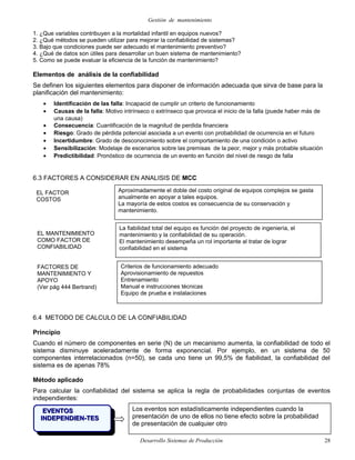 Gestión de mantenimiento
1. ¿Que variables contribuyen a la mortalidad infantil en equipos nuevos?
2. ¿Qué métodos se pueden utilizar para mejorar la confiabilidad de sistemas?
3. Bajo que condiciones puede ser adecuado el mantenimiento preventivo?
4. ¿Qué de datos son útiles para desarrollar un buen sistema de mantenimiento?
5. Como se puede evaluar la eficiencia de la función de mantenimiento?
Elementos de análisis de la confiabilidad
Se definen los siguientes elementos para disponer de información adecuada que sirva de base para la
planificación del mantenimiento:
• Identificación de las falla: Incapacid de cumplir un criterio de funcionamiento
• Causas de la falla: Motivo intrínseco o extrínseco que provoca el inicio de la falla (puede haber más de
una causa)
• Consecuencia: Cuantificación de la magnitud de perdida financiera
• Riesgo: Grado de pérdida potencial asociada a un evento con probabilidad de ocurrencia en el futuro
• Incertidumbre: Grado de desconocimiento sobre el comportamiento de una condición o activo
• Sensibilización: Modelaje de escenarios sobre las premisas de la peor, mejor y más probable situación
• Predictibilidad: Pronóstico de ocurrencia de un evento en función del nivel de riesgo de falla
6.3 FACTORES A CONSIDERAR EN ANALISIS DE MCC
6.4 METODO DE CALCULO DE LA CONFIABILIDAD
Principio
Cuando el número de componentes en serie (N) de un mecanismo aumenta, la confiabilidad de todo el
sistema disminuye aceleradamente de forma exponencial. Por ejemplo, en un sistema de 50
componentes interrelacionados (n=50), se cada uno tiene un 99,5% de fiabilidad, la confiabilidad del
sistema es de apenas 78%
Método aplicado
Para calcular la confiabilidad del sistema se aplica la regla de probabilidades conjuntas de eventos
independientes:
Desarrollo Sistemas de Producción 28
FACTORES DE
MANTENIMIENTO Y
APOYO
(Ver pág 444 Bertrand)
Criterios de funcionamiento adecuado
Aprovisionamiento de repuestos
Entrenamiento
Manual e instrucciones técnicas
Equipo de prueba e instalaciones
Aproximadamente el doble del costo original de equipos complejos se gasta
anualmente en apoyar a tales equipos.
La mayoría de estos costos es consecuencia de su conservación y
mantenimiento.
EL FACTOR
COSTOS
La fiabilidad total del equipo es función del proyecto de ingeniería, el
mantenimiento y la confiabilidad de su operación.
El mantenimiento desempeña un rol importante al tratar de lograr
confiabilidad en el sistema
EL MANTENIMIENTO
COMO FACTOR DE
CONFIABILIDAD
Los eventos son estadísticamente independientes cuando la
presentación de uno de ellos no tiene efecto sobre la probabilidad
de presentación de cualquier otro
EVENTOSEVENTOS
INDEPENDIEN-TESINDEPENDIEN-TES
 