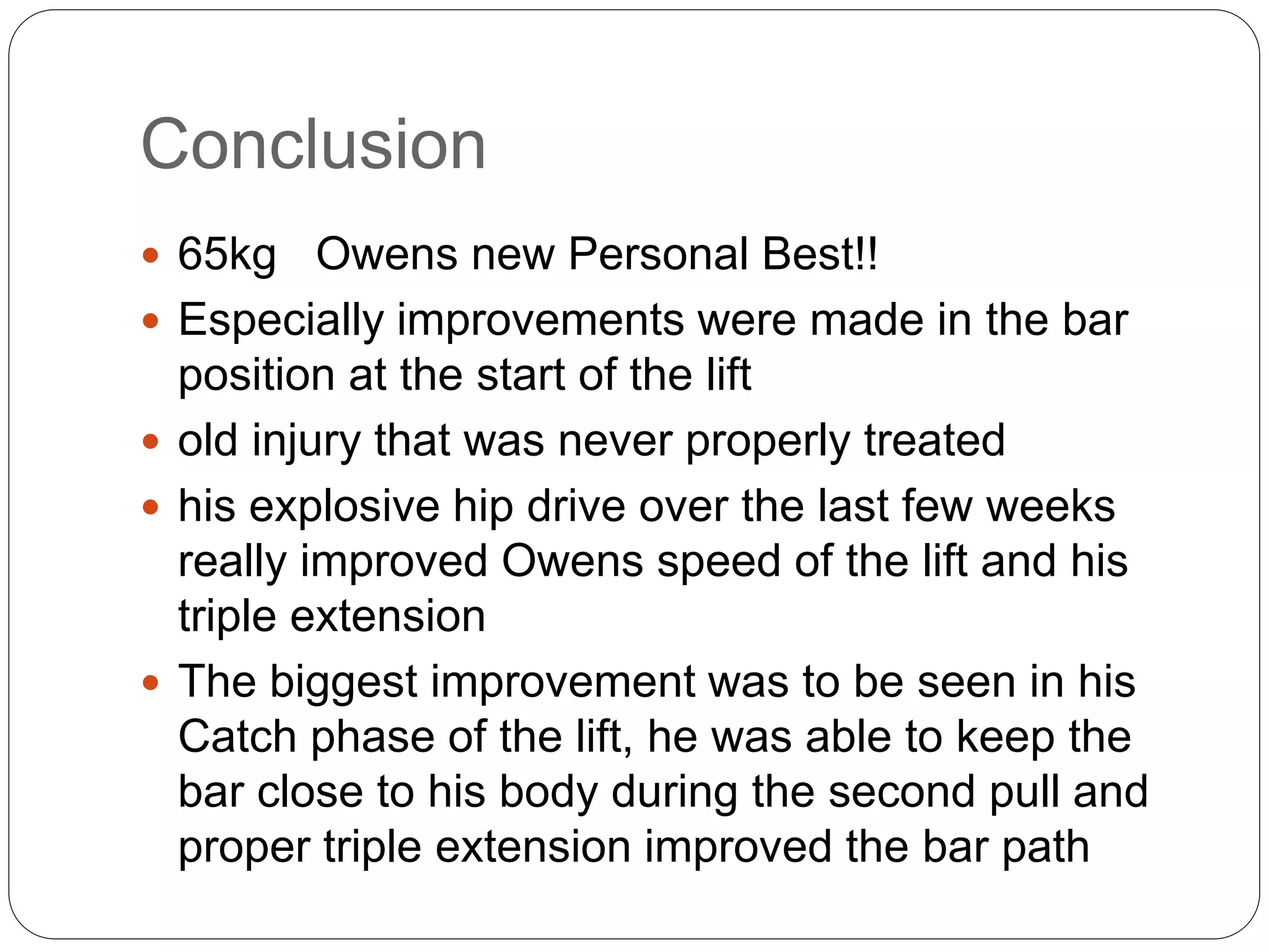 Conclusion
 65kg Owens new Personal Best!!
 Especially improvements were made in the bar
position at the start of the lift
 old injury that was never properly treated
 his explosive hip drive over the last few weeks
really improved Owens speed of the lift and his
triple extension
 The biggest improvement was to be seen in his
Catch phase of the lift, he was able to keep the
bar close to his body during the second pull and
proper triple extension improved the bar path
 
