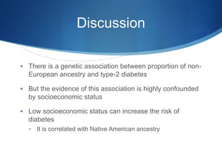Discussion
 There is a genetic association between proportion of non-
European ancestry and type-2 diabetes
 But the evidence of this association is highly confounded
by socioeconomic status
 Low socioeconomic status can increase the risk of
diabetes
 It is correlated with Native American ancestry
 
