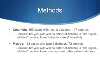 Methods
 Columbia: 499 cases with type 2 diabetes; 197 controls
 Controls: 40+ year olds with no history of diabetes in “first degree
relatives” recruited from centers for care of the elderly
 Mexico: 163 cases with type 2 diabetes; 72 controls
 Controls: 40+ year olds with no history of diabetes in “first degree
relatives” recruited from cases’ spouses, other patients at clinics
 