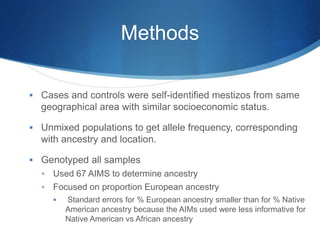 Methods
 Cases and controls were self-identified mestizos from same
geographical area with similar socioeconomic status.
 Unmixed populations to get allele frequency, corresponding
with ancestry and location.
 Genotyped all samples
 Used 67 AIMS to determine ancestry
 Focused on proportion European ancestry
 Standard errors for % European ancestry smaller than for % Native
American ancestry because the AIMs used were less informative for
Native American vs African ancestry
 