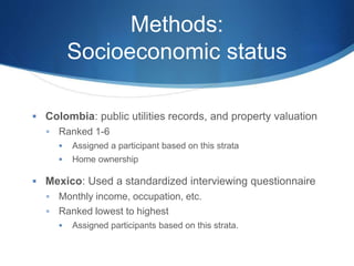 Methods:
Socioeconomic status
 Colombia: public utilities records, and property valuation
 Ranked 1-6
 Assigned a participant based on this strata
 Home ownership
 Mexico: Used a standardized interviewing questionnaire
 Monthly income, occupation, etc.
 Ranked lowest to highest
 Assigned participants based on this strata.
 