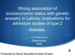 S
Strong association of
socioeconomic status with genetic
ancestry in Latinos: implications for
admixture studies of type 2
diabetes.
J.C Florez et al.
Diabetologia
2009
Presented by Sarah Stansfield & Adam Kirstein
 