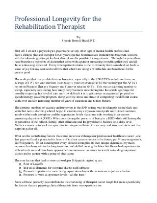 Professional Longevity for the
Rehabilitation Therapist
By
Shonda Rowell-Hazel, P.T.
First off, I am not a psychologist, psychiatrist or any other type of mental health professional.
I am a clinical physical therapist for 20 years that has been involved in numerous treatment sessions
with the ultimate goal to get the best clinical results possible for my patients. Through the years there
have been those moments of elation that come with a patient surpassing everything that they and all
those witnessing expected. Every time a patient returns to the community from a medical set back, a
sense of joy fills my soul and reaffirms that what I am doing is worthwhile and beneficial for the
greater good.
The reality is that many rehabilitation therapists, especially in the SNF/LTC level of care leave on
average of 1 PT per year and then it can take 10 years on average to fill the vacancy per the APTA’s
report on Physical Therapy Vacancy and Turnover rates in SNF’s. This was an alarming number to
accept, especially considering how many baby boomers are entering into the at risk age range for
possibly requiring this level of care and how difficult it is to get into an occupational, physical or
speech therapy academic program, along with the stress and strain of completing the difficult course
work over an ever increasing number of years of education and tuition burden.
The extreme numbers of vacancy and turnovers in the SNF setting was shocking to see in black and
white but not so alarming when I began to examine my very own career path and noticed common
trends within each workplace and the expectation levels that come with working in a revenue
generating department (RGD). When considering the pressure of being in a RGD while still having the
expectations of the patient, family, other clinicians and the physician to balance on a daily or as
Medicare wants us to track on a per minute categorized basis, the vacancy and turnover rate is not that
surprising after all.
What are the contributing factors that cause us to leave/change our professional healthcare career , one
that pays well and is projected to be one of the best career choices in the future, per Money magazine’s,
Liz Wolgemeth. Understanding that every clinical setting has its own unique dynamics, my main
exposure has been within the long term care and skilled nursing facilities but I have had experience in
all levels of care and have been approached on numerous occasions to start freestanding outpatient
clinics and to partner with a group of physicians.
The core factors that lead to stress at work per Helpguide.org today are:
 Fear of Layoffs
 Increased demands for overtime due to staff cutbacks
 Pressure to perform to meet rising expectations but with no increase in job satisfaction
 Pressure to work at optimum levels – all the time!
Some of these probably do contribute to the shortening of therapist career length but more specifically
the factors that are plaguing clinical therapists from my experience are:
 