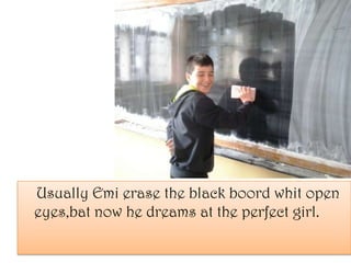 Usually Emi erase the black boord whit open
eyes,bat now he dreams at the perfect girl.
 
