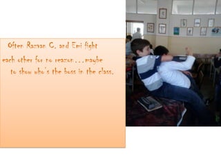 Often Razvan C. and Emi fight
each other for no reazon…maybe
to show who’s the boss in the class.
 
