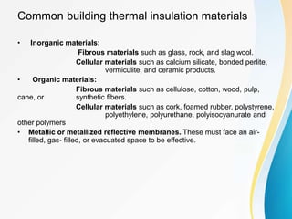 Common building thermal insulation materials
• Inorganic materials:
Fibrous materials such as glass, rock, and slag wool.
Cellular materials such as calcium silicate, bonded perlite,
vermiculite, and ceramic products.
• Organic materials:
Fibrous materials such as cellulose, cotton, wood, pulp,
cane, or synthetic fibers.
Cellular materials such as cork, foamed rubber, polystyrene,
polyethylene, polyurethane, polyisocyanurate and
other polymers
• Metallic or metallized reflective membranes. These must face an air-
filled, gas- filled, or evacuated space to be effective.
 