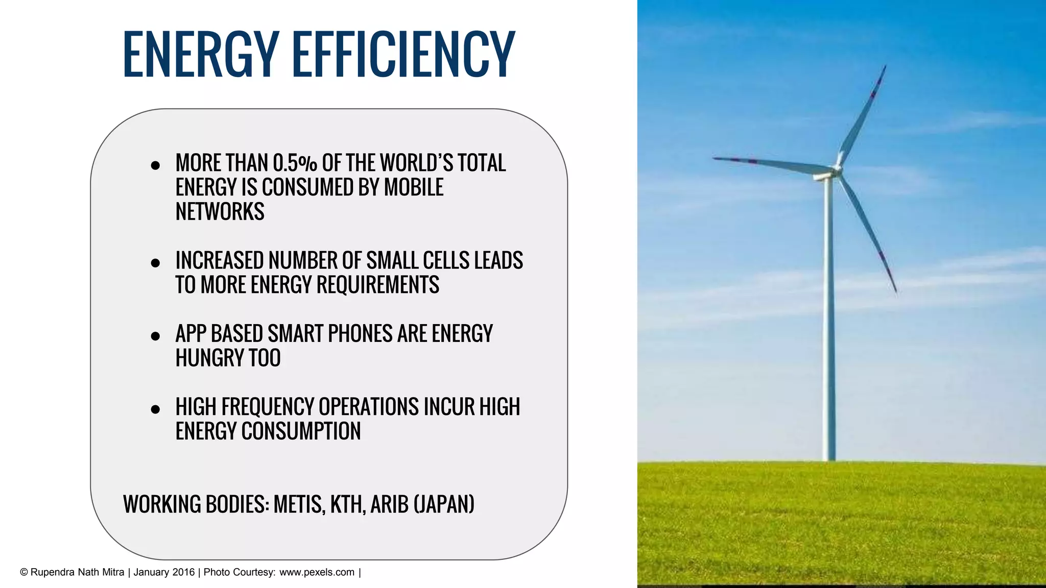 ENERGY EFFICIENCY
© Rupendra Nath Mitra | January 2016 | Photo Courtesy: www.pexels.com |
● MORE THAN 0.5% OF THE WORLD’S TOTAL
ENERGY IS CONSUMED BY MOBILE
NETWORKS
● INCREASED NUMBER OF SMALL CELLS LEADS
TO MORE ENERGY REQUIREMENTS
● APP BASED SMART PHONES ARE ENERGY
HUNGRY TOO
● HIGH FREQUENCY OPERATIONS INCUR HIGH
ENERGY CONSUMPTION
WORKING BODIES: METIS, KTH, ARIB (JAPAN)
 