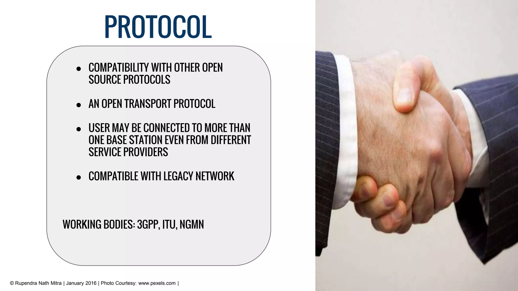 PROTOCOL
© Rupendra Nath Mitra | January 2016 | Photo Courtesy: www.pexels.com |
● COMPATIBILITY WITH OTHER OPEN
SOURCE PROTOCOLS
● AN OPEN TRANSPORT PROTOCOL
● USER MAY BE CONNECTED TO MORE THAN
ONE BASE STATION EVEN FROM DIFFERENT
SERVICE PROVIDERS
● COMPATIBLE WITH LEGACY NETWORK
WORKING BODIES: 3GPP, ITU, NGMN
 