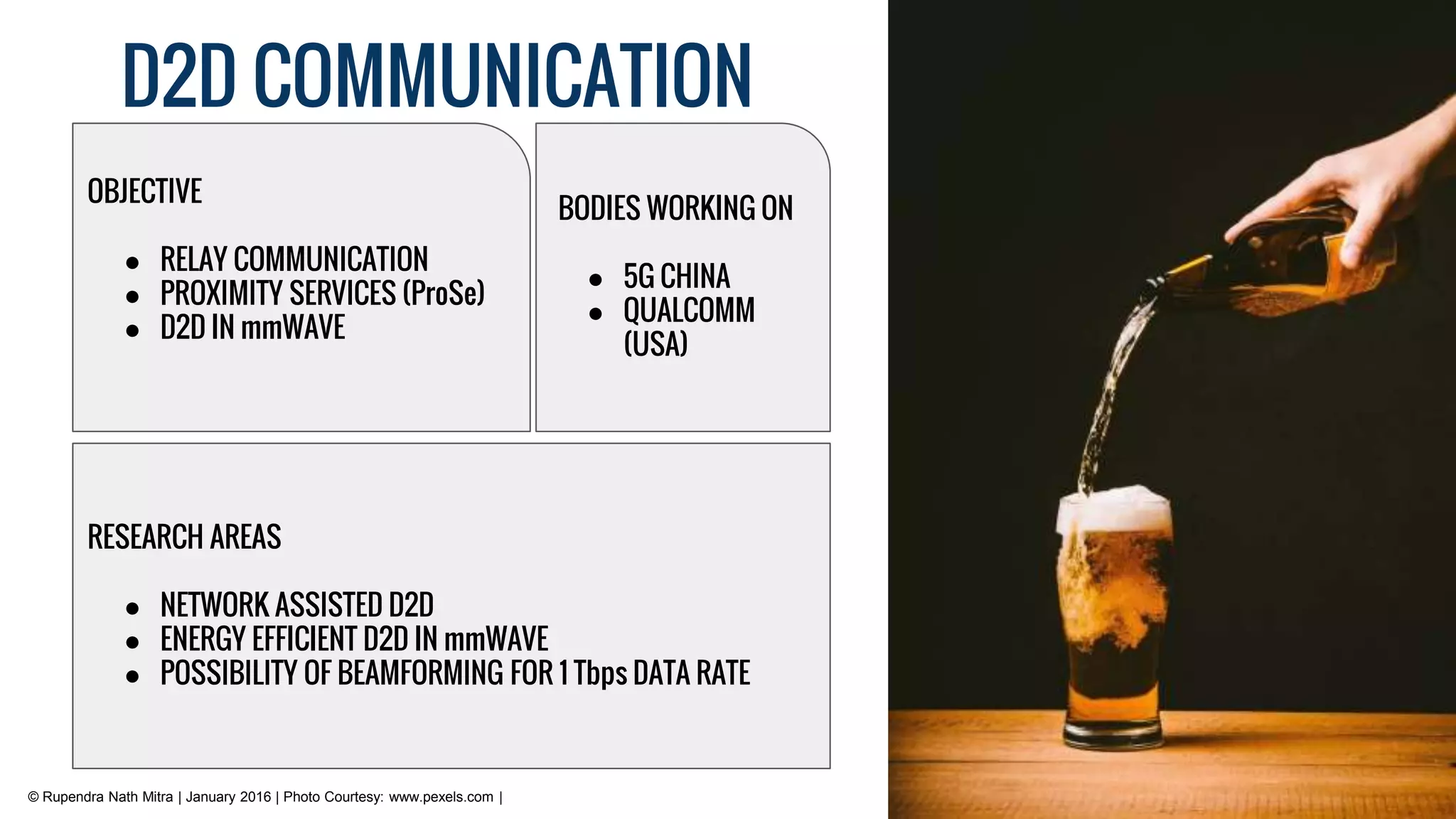 D2D COMMUNICATION
© Rupendra Nath Mitra | January 2016 | Photo Courtesy: www.pexels.com |
RESEARCH AREAS
● NETWORK ASSISTED D2D
● ENERGY EFFICIENT D2D IN mmWAVE
● POSSIBILITY OF BEAMFORMING FOR 1 Tbps DATA RATE
OBJECTIVE
● RELAY COMMUNICATION
● PROXIMITY SERVICES (ProSe)
● D2D IN mmWAVE
BODIES WORKING ON
● 5G CHINA
● QUALCOMM
(USA)
 