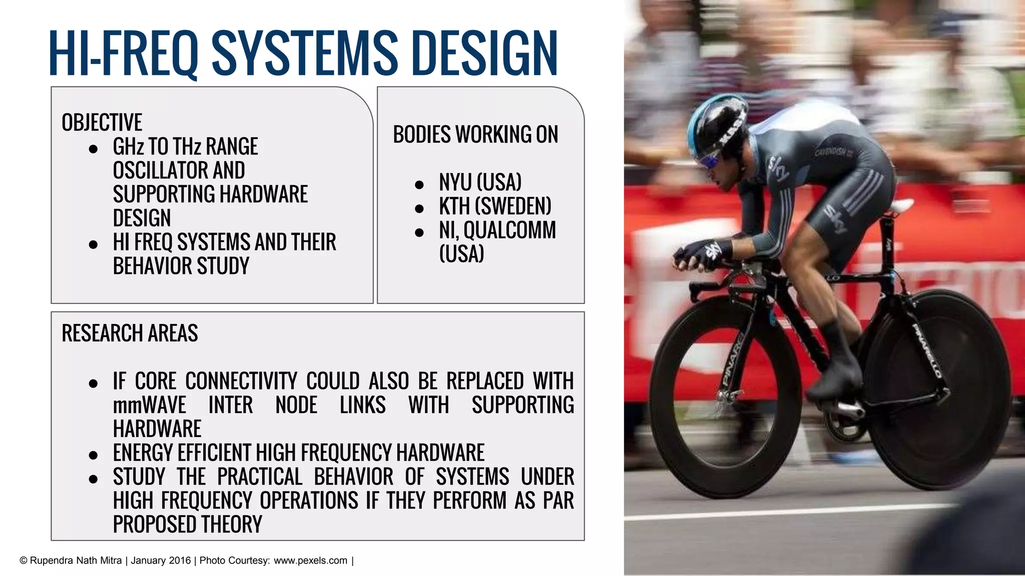 HI-FREQ SYSTEMS DESIGN
RESEARCH AREAS
● IF CORE CONNECTIVITY COULD ALSO BE REPLACED WITH
mmWAVE INTER NODE LINKS WITH SUPPORTING
HARDWARE
● ENERGY EFFICIENT HIGH FREQUENCY HARDWARE
● STUDY THE PRACTICAL BEHAVIOR OF SYSTEMS UNDER
HIGH FREQUENCY OPERATIONS IF THEY PERFORM AS PAR
PROPOSED THEORY
OBJECTIVE
● GHz TO THz RANGE
OSCILLATOR AND
SUPPORTING HARDWARE
DESIGN
● HI FREQ SYSTEMS AND THEIR
BEHAVIOR STUDY
BODIES WORKING ON
● NYU (USA)
● KTH (SWEDEN)
● NI, QUALCOMM
(USA)
© Rupendra Nath Mitra | January 2016 | Photo Courtesy: www.pexels.com |
 