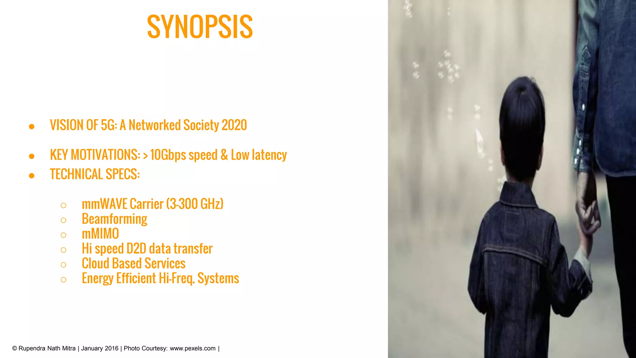 © Rupendra Nath Mitra | January 2016 | Photo Courtesy: www.pexels.com |
SYNOPSIS
● VISION OF 5G: A Networked Society 2020
● KEY MOTIVATIONS: > 10Gbps speed & Low latency
● TECHNICAL SPECS:
○ mmWAVE Carrier (3-300 GHz)
○ Beamforming
○ mMIMO
○ Hi speed D2D data transfer
○ Cloud Based Services
○ Energy Efficient Hi-Freq. Systems
 