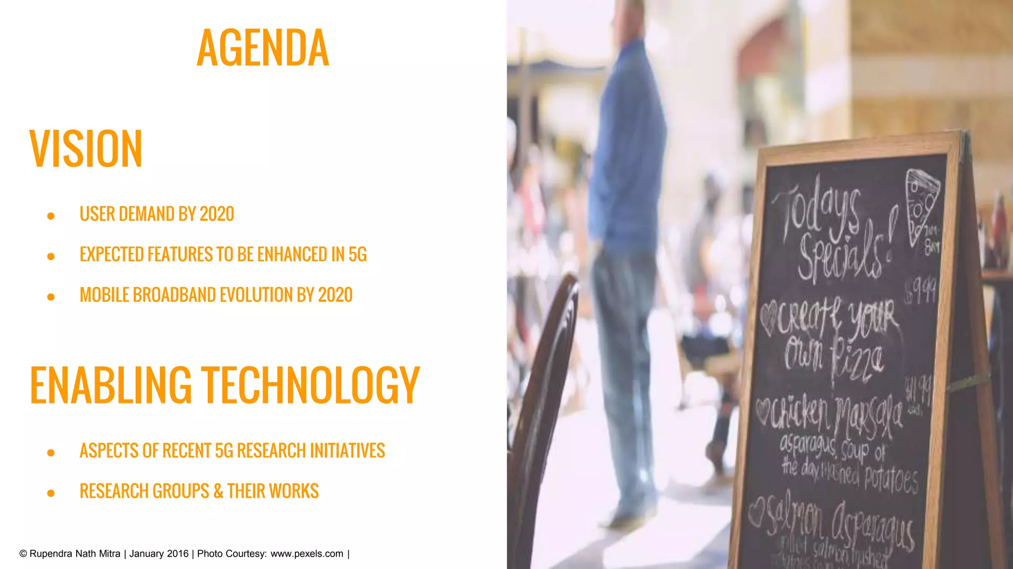 AGENDA
VISION
● USER DEMAND BY 2020
● EXPECTED FEATURES TO BE ENHANCED IN 5G
● MOBILE BROADBAND EVOLUTION BY 2020
ENABLING TECHNOLOGY
● ASPECTS OF RECENT 5G RESEARCH INITIATIVES
● RESEARCH GROUPS & THEIR WORKS
© Rupendra Nath Mitra | January 2016 | Photo Courtesy: www.pexels.com |
 