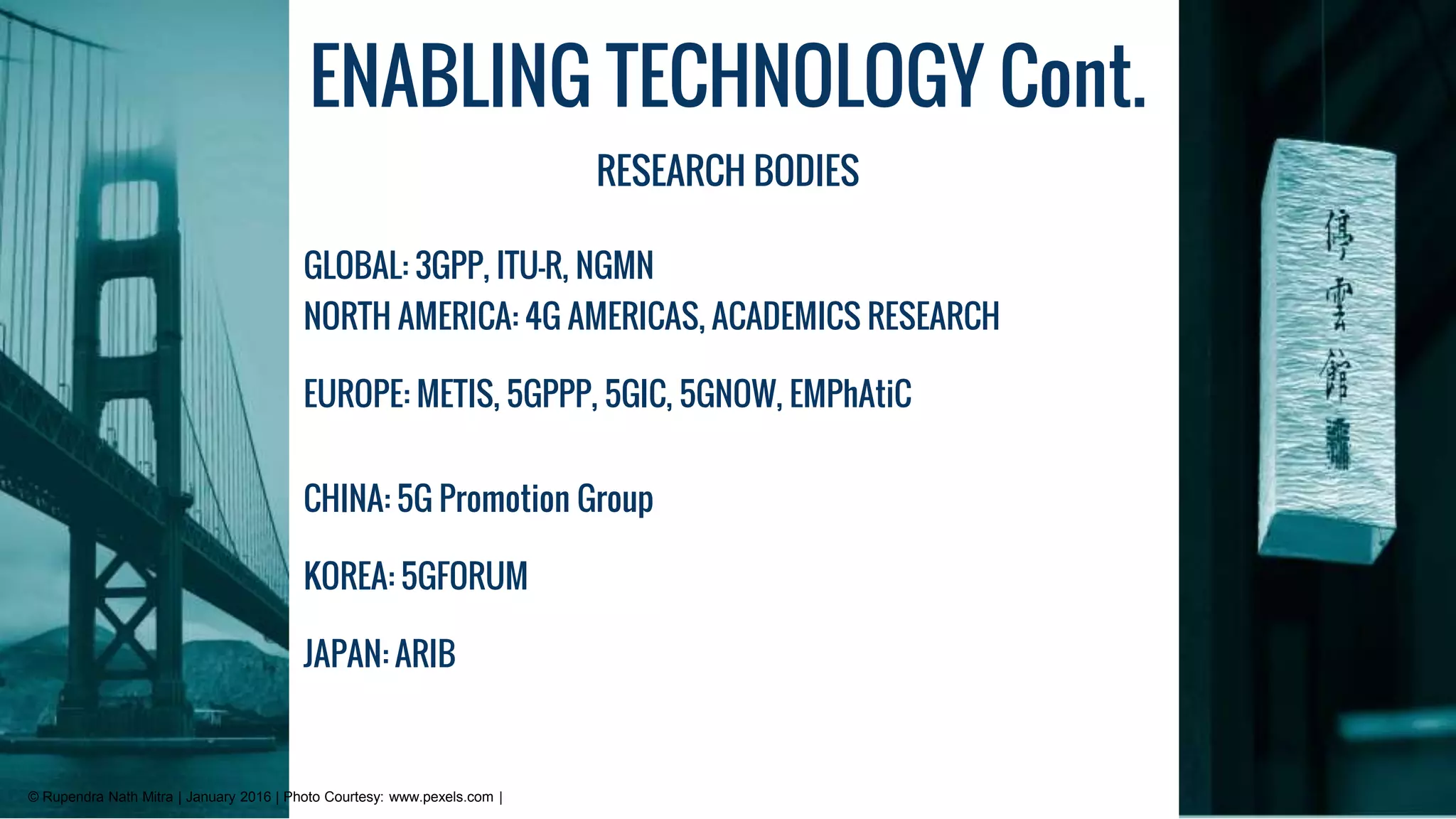 ENABLING TECHNOLOGY Cont.
RESEARCH BODIES
GLOBAL: 3GPP, ITU-R, NGMN
NORTH AMERICA: 4G AMERICAS, ACADEMICS RESEARCH
EUROPE: METIS, 5GPPP, 5GIC, 5GNOW, EMPhAtiC
CHINA: 5G Promotion Group
KOREA: 5GFORUM
JAPAN: ARIB
© Rupendra Nath Mitra | January 2016 | Photo Courtesy: www.pexels.com |
 