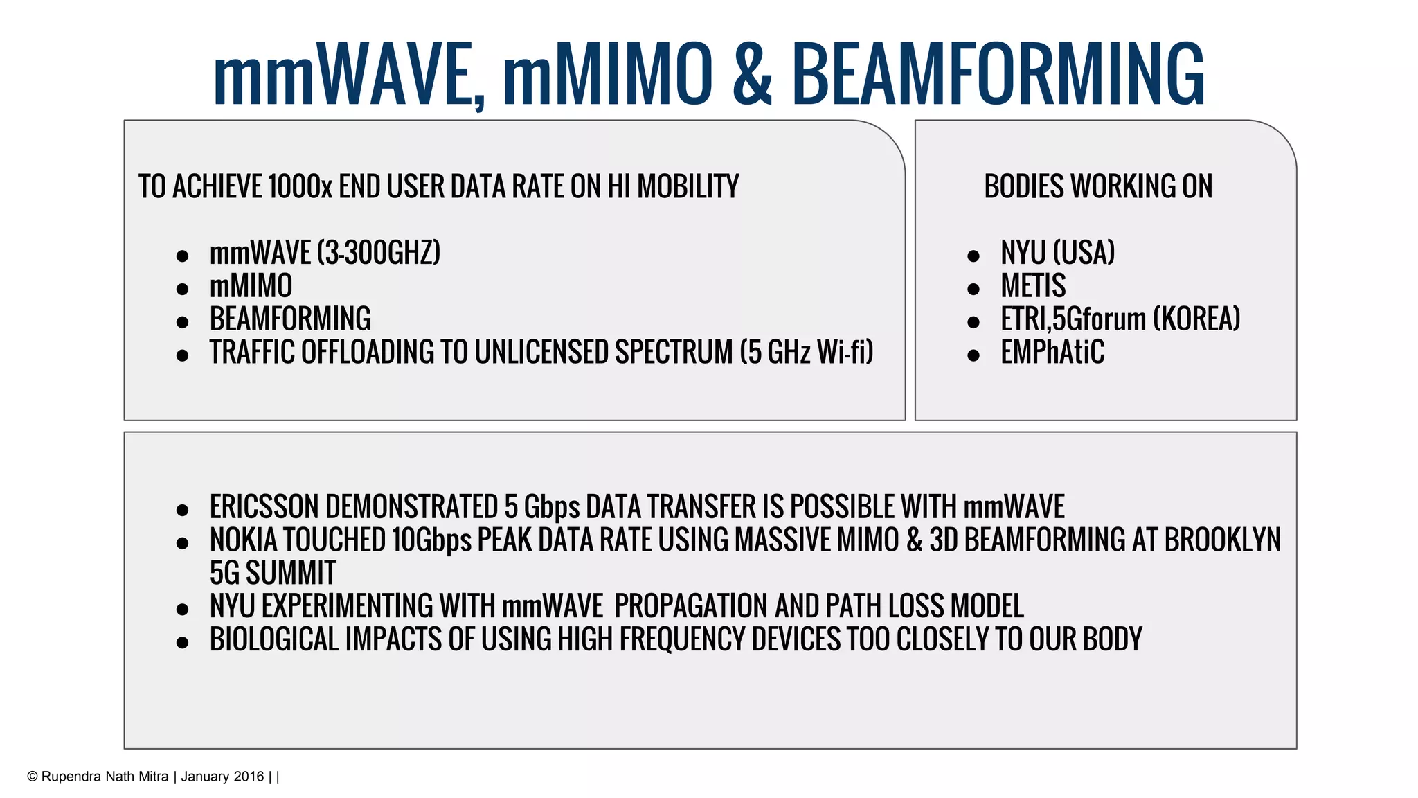 mmWAVE, mMIMO & BEAMFORMING
© Rupendra Nath Mitra | January 2016 | |
● ERICSSON DEMONSTRATED 5 Gbps DATA TRANSFER IS POSSIBLE WITH mmWAVE
● NOKIA TOUCHED 10Gbps PEAK DATA RATE USING MASSIVE MIMO & 3D BEAMFORMING AT BROOKLYN
5G SUMMIT
● NYU EXPERIMENTING WITH mmWAVE PROPAGATION AND PATH LOSS MODEL
● BIOLOGICAL IMPACTS OF USING HIGH FREQUENCY DEVICES TOO CLOSELY TO OUR BODY
TO ACHIEVE 1000x END USER DATA RATE ON HI MOBILITY
● mmWAVE (3-300GHZ)
● mMIMO
● BEAMFORMING
● TRAFFIC OFFLOADING TO UNLICENSED SPECTRUM (5 GHz Wi-fi)
BODIES WORKING ON
● NYU (USA)
● METIS
● ETRI,5Gforum (KOREA)
● EMPhAtiC
 