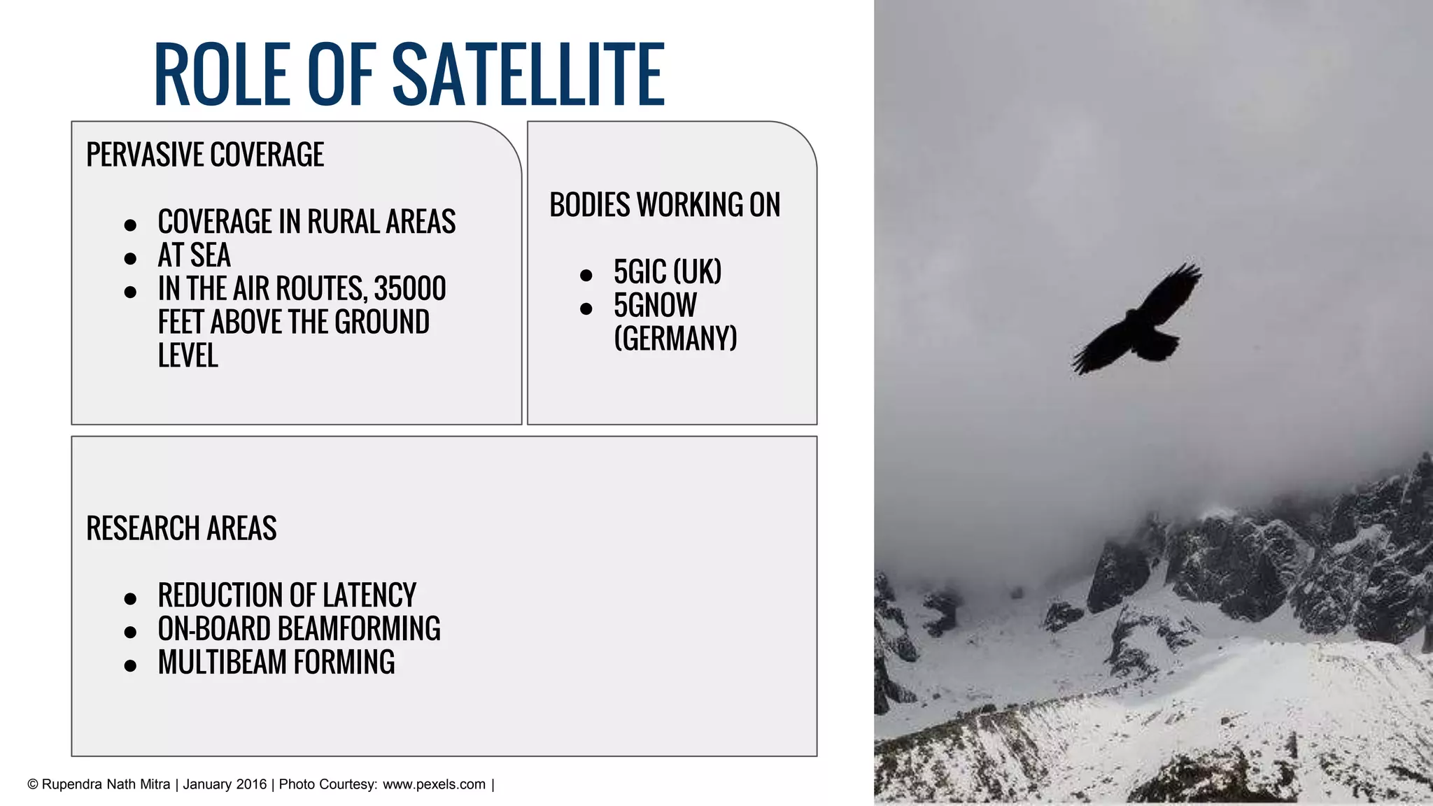 ROLE OF SATELLITE
RESEARCH AREAS
● REDUCTION OF LATENCY
● ON-BOARD BEAMFORMING
● MULTIBEAM FORMING
PERVASIVE COVERAGE
● COVERAGE IN RURAL AREAS
● AT SEA
● IN THE AIR ROUTES, 35000
FEET ABOVE THE GROUND
LEVEL
BODIES WORKING ON
● 5GIC (UK)
● 5GNOW
(GERMANY)
© Rupendra Nath Mitra | January 2016 | Photo Courtesy: www.pexels.com |
 