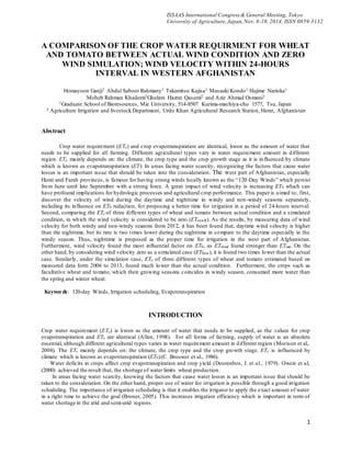 1
ISSAAS International Congress & General Meeting, Tokyo
University of Agriculture,Japan,Nov. 8-10, 2014, ISSN 0859-3132
A COMPARISON OF THE CROP WATER REQUIRMENT FOR WHEAT
AND TOMATO BETWEEN ACTUAL WIND CONDITION AND ZERO
WIND SIMULATION; WIND VELOCITY WITHIN 24-HOURS
INTERVAL IN WESTERN AFGHANISTAN
Homayoon Ganji1 Abdul Saboor Rahmany1 Takamitsu Kajisa1 Masaaki Kondo1 Hajime Narioka1
Moheb Rahman Khademi2Ghulam Hazrat Qasemi2 and Aziz Ahmad Osmani2
1Graduate School of Bioresources, Mie University, 514-8507 Kurima-machiya-cho 1577, Tsu, Japan
2 Agriculture Irrigation and livestock Department, Urdo Khan Agricultural Research Station, Herat, Afghanistan
Abstract
Crop water requirement (ETc) and crop evapotranspiration are identical, kwon as the amount of water that
needs to be supplied for all farming. Different agricultural types vary in water requirement amount in different
region. ETc mainly depends on: the climate, the crop type and the crop growth stage as it is influenced by climate
which is known as evapotranspiration (ET). In areas facing water scarcity, recognizing the factors that cause water
losses is an important issue that should be taken into the consideration. The west part of Afghanistan, especially
Herat and Farah provinces, is famous for having strong winds locally known as the “120-Day Winds” which persist
from June until late September with a strong force. A great impact of wind velocity is increasing ET0 which can
have profound implications for hydrologic processes and agricultural crop performance. This paper is aimed to; first,
discover the velocity of wind during the daytime and nighttime in windy and non-windy seasons separately,
including its influence on ET0 redaction, for proposing a better time for irrigation in a period of 24-hours interval.
Second, comparing the ETc of three different types of wheat and tomato between actual condition and a simulated
condition, in which the wind velocity is considered to be zero (ETcnwR). As the results, by measuring data of wind
velocity for both windy and non-windy seasons from 2012, it has been found that, daytime wind velocity is higher
than the nighttime, but its rate is two times lower during the nighttime in compare to the daytime especially in the
windy season. Thus, nighttime is proposed as the proper time for irrigation in the west part of Afghanistan.
Furthermore, wind velocity found the most influential factor on ET0, as ETwind found stronger than ETrad. On the
other hand, by considering wind velocity zero as a simulated case (ET0nw), it is found two times lower than the actual
case. Similarly, under the simulation case, ETc of three different types of wheat and tomato estimated based on
measured data form 2006 to 2013, found much lower than the actual condition. Furthermore, the crops such as
facultative wheat and tomato, which their growing seasons coincides in windy season, consumed more water than
the spring and winter wheat.
Keywords: 120-day Winds, Irrigation scheduling, Evapotranspiration
INTRODUCTION
Crop water requirement (ETc) is kwon as the amount of water that needs to be supplied, as the values for crop
evapotranspiration and ETc are identical (Allen, 1998). For all forms of farming, supply of water is an absolute
essential, although different agricultural types varies in water requirement amount in different region (Morison et al,.
2008). The ETc mainly depends on: the climate, the crop type and the crop growth stage. ETc is influenced by
climate which is known as evapotranspiration (ET0)(C. Brouwer et al., 1986).
Water deficits in crops affect crop evapotranspiration and crop yield (Doorenbos, J. et al., 1979). Oweis et al,
(2000) achieved the result that, the shortage of water limits wheat production.
In areas facing water scarcity, knowing the factors that cause water losses is an important issue that should be
taken to the consideration. On the other hand, proper use of water for irrigation is possible through a good irrigation
scheduling. The importance of irrigation scheduling is that it enables the irrigator to apply the exact amount of water
in a right time to achieve the goal (Broner, 2005). This increases irrigation efficiency which is important in term of
water shortage in the arid and semi-arid regions.
 