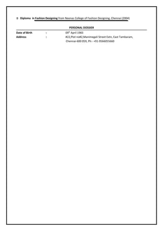  Diploma in Fashion Designing from Neenas College of Fashion Designing, Chennai (2004)
PERSONAL DOSSIER
Date of Birth : 09th
April 1983
Address : #22,Plot no#2,Manimegali Street Extn, East Tambaram,
Chennai-600 059, Ph:- +91-9566055660
 