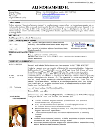 Resume of Ali Mohammed H (BRIEF CV)
ALI MOHAMMED H.
Rezayat Group Mobile: +966- 508021050, Home Mobile: +8801799277860
Al-khobar -31952 E-mail: mohammed.ali.28@aramco.com.sa
P O box: 90 : hazrat.ali@rezayat.com.sa
Kingdom of Saudi Arabia : ali.hazrat77@yahoo.com
CAREER GOAL
To be a successful “Recreation Supervisor/Manager” in a challenging environment where everything changes quickly and my
professional & technical skills are needed. Also to excel in the field of Recreation environment and to obtain the zenith of my
career through the knowledge & skills for the excellence of the organization & my own development. My value-add to my
potential employer is that I can understand the knowledge problems faced in organizations and easily bridge it with a suitable
technology enabler.
KEY SKILLS
Risk Management, Fire Safety & Administration
EDUCATIONAL QUALIFICATIONS
1993 – 1995 :
M.A (Masters) in major Economics, from North south
University kamal Ataturk avenue Banani Dhaka, Bangladesh.
First Class (Division)
1990 – 1993:
B. A (Bachelor of Arts) from Adamjee Cantonment College
Dhaka, Bangladesh.
Second Class (Division)
TECHNICAL QUALIFICATIONS
2007 D.C.A., Diploma in Computer Applications,
MS-Office: Ms Word, Excel, Access, PowerPoint, outlook certificate courses from Saudi Aramco.
Internet Applications
PROFESSIONAL EXPERIENCE
03/2012–– 09/2014
Presently work in Baker Hughes Incorporated. As a supervisor for DRTC/BPC & MEDBIT
05/2001 –– 10//2015
Till date
Worked as a assistant to the visa counselor at Malaysian high commission Bharidhara Dhaka since:
2nd September, 1994-30th of April, 2001. work as a Golf Supervisor at Wadi al-Saeed golf course
& club house since 3rd
may, 2001-27th
august, 2006. And has been promote as a recreation
supervisor since:28th of august, 2006- 17th
march, 2012.there for 74 facilities in Udhailiyah
community services Saudi Arabian oil company (Saudi Aramco) as contractor employee sponsor by
Rezayat company Ltd. Since 18th
march, 2012 – 30th
September 2014. Work at Baker Hughes main
base and Dhahran research & technology center as a coordinator. Since:1st of October, 2014 - 26th
October, 2015 Work as a Safety Coordinator at Al-Hasa Hospital (Medical center) Saudi Aramco.
And Presently work as a recreation coordinator/advisor at Sadara Community services in Jubail.
Starting since 25th October, 2015.
1988 – Continuing
As a golf player, handicap (01) Member PGA/USGA
Responsibilities undertaken
Current Profile
& accomplishments
Previous worked for as a “Recreation Supervisor” at Saudi Aramco (Saudi Arabian Oil Company)
in Kingdom of Saudi Arabia. From May 2001 to till December 2011.
• Evaluates recreational programs and makes recommendations to the Recreation
Superintendent or other designated staff
• Works with subordinate recreation personnel to develop a program suitable for
and adapted to the needs of individual recreation areas
• Attends events, briefing, translating and attending all the Saudi Aramco safety meeting evaluates
programs and discusses improvements;
• Coordinates recreation staff in the development and implementation of community
recreation
Programs
• Assists in the development of community recreation programs for the purpose of ensuring
that interests and needs of participants of all ages are met
• Coordinates program components, support needs and material for the purpose of delivering
services which conform to established guidelines
 
