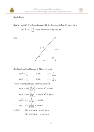 คู่มือสื่อการสอนวิชาคณิตศาสตร์ โดยความร่วมมือระหว่าง
                    สานักงานคณะกรรมการการศึกษาขั้นพื้นฐาน และ คณะวิทยาศาสตร์ จุฬาลงกรณ์มหาวิทยาลัย


เพิ่มเติมตัวอย่าง

                                                                 
ตัวอย่าง         ABC      เป็นรูปสามเหลี่ยมมุมฉากที่มี           B    เป็นมุมฉาก ถ้าด้าน   BC   ยาว 5 หน่วย
                               51
             และ    A   มีค่า         เรเดียน จงหาความยาว              AB   และ   AC
                                360


วิธีทา                                                                      C




                                                b=?
                                                                            a=5




                                      A                  c=?                B



เลือกอัตราส่วนตรีโกณมิติของมุม            A   ที่มีค่า   a   ปรากฏอยู่
                   a                                                  a
           sin A =                        ดังนั้น               b =
                   b                                                sin A
                   a                                                  a
           tan A =                        ดังนั้น               c =
                   c                                                tan A
จากตารางค่าฟังก์ชันตรีโกณมิติ (จะได้เรียนในตอนที่ 7)
                        51 
           sin A = sin       = sin 2530                    0.4305
                        360 
                        51 
           tan A = tan       = tan 2530                    0.4770
                        360 
                           5
           ฉะนั้น   b                    11.6144
                        0.4305
                           5
           และ      c                    10.4822
                        0.4770
สรุปได้ว่า          AB     ยาวประมาณ 10.4822 หน่วย
                    AC     ยาวประมาณ 11.6144 หน่วย


                                                                     11
 