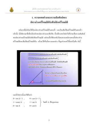 คู่มือสื่อการสอนวิชาคณิตศาสตร์ โดยความร่วมมือระหว่าง
                สานักงานคณะกรรมการการศึกษาขั้นพื้นฐาน และ คณะวิทยาศาสตร์ จุฬาลงกรณ์มหาวิทยาลัย


                             1. ความแตกต่างและความสัมพันธ์ของ
                           อัตราส่วนตรีโกณมิติกับฟังก์ชันตรีโกณมิติ

        หลังจากที่นักเรียนได้เรียนอัตราส่วนตรีโกณมิติในตอนที่ 1 และเรียนฟังก์ชันตรีโกณมิติในตอนที่ 3
แล้วนั้น เมื่อพิจารณาชื่อที่เหมือนกันของอัตราส่วนและฟังก์ชัน เรื่องที่ควรสนใจต่อไปก็น่าจะเป็นความสัมพันธ์
ของอัตราส่วนตรีโกณมิติกับฟังก์ชันตรีโกณมิติ แต่ก่อนอื่นก็ต้องกลับไปทบทวนบทนิยามของทั้งอัตราส่วน
ตรีโกณมิติและฟังก์ชันตรีโกณมิติกัน แล้วจะได้เห็นถึงความแตกต่าง ซึ่งถูกกาหนดไว้ตั้งแต่เริ่มต้น ดังนี้




และยิ่งไปกว่านั้นจะได้ด้วยว่า
0 < sin A < 1 ,          0 < cos A < 1

1 < cosec A     ,        1 < sec A               โดยที่   A   เป็นมุมแหลม
0 < tan A       ,        0 < cot A




                                                          7
 