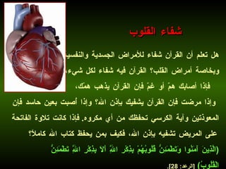 هل تعلم أن القرآن شفاء للأمراض الجسدية والنفسية وبخاصة أمراض القلب؟ القرآن فيه شفاء لكل شيء، فإذا أصابك همّ أو غمّ فإن القرآن يذهب همّك، وإذا مرضت فإن القرآن يشفيك بإذن الله؟ وإذا أُصبت بعين حاسد فإن المعوذتين وآية الكرسي تحفظك من أي مكروه .  فإذا كانت تلاوة الفاتحة على المريض تشفيه بإذن الله، فكيف بمن يحفظ كتاب الله كاملاً؟   ( الَّذِينَ آَمَنُوا وَتَطْمَئِنُّ قُلُوبُهُمْ بِذِكْرِ اللَّهِ أَلَا بِذِكْرِ اللَّهِ تَطْمَئِنُّ الْقُلُوبُ )   [ الرعد : 28].   شفاء القلوب 