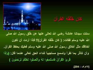 سئلت سيدتنا عائشة رضي الله تعالى عنها عن خُلُق رسول الله صلى الله عليه وسلم فقالت : ( كان خُلُقه القرآن )!!  فإذا أردت أن تكون أخلاقك مثل أخلاق رسول الله صلى الله عليه وسلم فعليك بحفظ القرآن .  وأن تتأثر بما تقرأ وتسمع مستجيباً لنداء الحق تعالى عندما قال :  ( وَإِذَا قُرِئَ الْقُرْآَنُ فَاسْتَمِعُوا لَهُ وَأَنْصِتُوا لَعَلَّكُمْ تُرْحَمُونَ  )   [ الأعراف  : 204].   كان خُلُقُه القرآن 