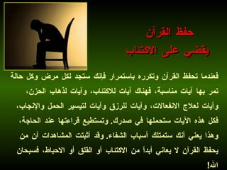 فعندما تحفظ القرآن وتكرره باستمرار فإنك ستجد لكل مرض وكل حالة تمر بها آيات مناسبة، فهناك آيات للاكتئاب، وآيات لذهاب الحزن، وآيات لعلاج الانفعالات، وآيات للرزق وآيات لتيسير الحمل والإنجاب، فكل هذه الآيات ستحملها في صدرك .  وتستطيع قراءتها عند الحاجة، وهذا يعني أنك ستمتلك أسباب الشفاء .  وقد أثبتت المشاهدات أن من يحفظ القرآن لا يعاني أبداً من الاكتئاب أو القلق أو الاحباط، فسبحان الله !  حفظ القرآن  يقضي على الاكتئاب 