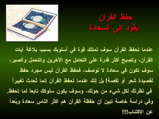 عندما تحفظ القرآن سوف تمتلك قوة في أسلوبك بسبب بلاغة آيات القرآن، وتصبح أكثر قدرة على التعامل مع الآخرين والتحمّل والصبر، سوف تكون في سعادة لا توصف، فحفظ القرآن ليس مجرد حفظ لقصيدة شعر أو لقصة !  بل إنك عندما تحفظ القرآن إنما تُحدث تغييراً في نظرتك لكل شيء من حولك، وسوف يكون سلوكك تابعاً لما تحفظ .  وفي دراسة خاصة تبين أن حَفَظَة القرآن هم أكثر الناس سعادة وبُعداً عن الاكتئاب !!!   حفظ القرآن  يقود إلى السعادة 
