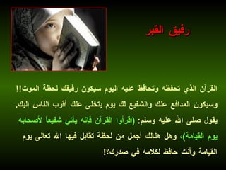 القرآن الذي تحفظه وتحافظ عليه اليوم سيكون رفيقك لحظة الموت !!  وسيكون المدافع عنك والشفيع لك يوم يتخلى عنك أقرب الناس إليك .  يقول صلى الله عليه وسلم :  ( اقرأوا القرآن فإنه يأتي شفيعاً لأصحابه يوم القيامة ) ،  وهل هنالك أجمل من لحظة تقابل فيها الله تعالى يوم القيامة وأنت حافظ لكلامه في صدرك؟ !   رفيق القبر 