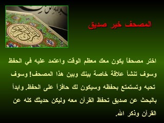 اختر مصحفاً يكون معك معظم الوقت واعتمد عليه في الحفظ وسوف تنشأ علاقة خاصة بينك وبين هذا المصحف !  وسوف تحبه وتستمتع بحفظه وسيكون لك حافزاً على الحفظ .  وابدأ بالبحث عن صديق تحفظ القرآن معه وليكن حديثك كله عن القرآن وذكر الله .   المصحف خير صديق 