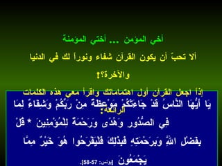 يَا أَيُّهَا النَّاسُ قَدْ جَاءَتْكُمْ مَوْعِظَةٌ مِنْ رَبِّكُمْ وَشِفَاءٌ لِمَا فِي الصُّدُورِ وَهُدًى وَرَحْمَةٌ لِلْمُؤْمِنِينَ  *  قُلْ بِفَضْلِ اللَّهِ وَبِرَحْمَتِهِ فَبِذَلِكَ فَلْيَفْرَحُوا هُوَ خَيْرٌ مِمَّا يَجْمَعُونَ  [ يونس : 57-58].   أخي المؤمن  ...  أختي المؤمنة ألا تحبّ أن يكون القرآن شفاء ونوراً لك في الدنيا والآخرة؟ ! إذاً اجعل القرآن أول اهتماماتك واقرأ معي هذه الكلمات الرائعة : 