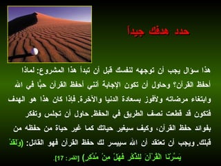 هذا سؤال يجب أن توجهه لنفسك قبل أن تبدأ هذا المشروع :  لماذا أحفظ القرآن؟ وحاول أن تكون الإجابة أنني أحفظ القرآن حبّاً في الله وابتغاء مرضاته ولأفوز بسعادة الدنيا والآخرة .  فإذا كان هذا هو الهدف فتكون قد قطعت نصف الطريق في الحفظ .  حاول أن تجلس وتفكر بفوائد حفظ القرآن، وكيف سيغير حياتك كما غير حياة من حفظه من قبلك .  ويجب أن تعتقد أن الله سييسر لك حفظ القرآن فهو القائل :   ( وَلَقَدْ يَسَّرْنَا الْقُرْآَنَ لِلذِّكْرِ فَهَلْ مِنْ مُدَّكِرٍ )  [ القمر : 17] . حدد هدفك جيداً 