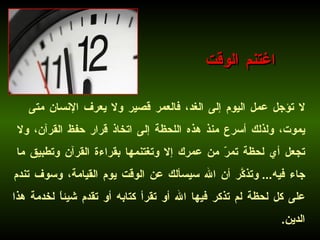 اغتنم الوقت لا تؤجل عمل اليوم إلى الغد، فالعمر قصير ولا يعرف الإنسان متى يموت، ولذلك أسرع منذ هذه اللحظة إلى اتخاذ قرار حفظ القرآن، ولا تجعل أي لحظة تمرّ من عمرك إلا وتغتنمها بقراءة القرآن وتطبيق ما جاء فيه ...  وتذكَّر أن الله سيسألك عن الوقت يوم القيامة، وسوف تندم على كل لحظة لم تذكر فيها الله أو تقرأ كتابه أو تقدم شيئاً لخدمة هذا الدين . 
