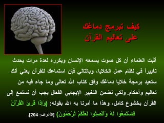 أثبت العلماء أن كل صوت يسمعه الإنسان ويكرره لعدة مرات يحدث تغييراً في نظام عمل الخلايا، وبالتالي فإن استماعك للقرآن يعني أنك ستعيد برمجة خلايا دماغك وفق كتاب الله تعالى وما جاء فيه من تعاليم وأحكام .  ولكي نضمن التغيير الإيجابي الفعال يجب أن نستمع إلى القرآن بخشوع كامل، وهذا ما أمرنا به الله بقوله :  ( وَإِذَا قُرِئَ الْقُرْآَنُ فَاسْتَمِعُوا لَهُ وَأَنْصِتُوا لَعَلَّكُمْ تُرْحَمُونَ )   [ الأعراف : 204].   كيف تبرمج دماغك على تعاليم القرآن 