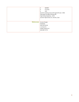 3
 WHMIS
 FirstAid
 H2S
Alcohol and Drug CounsellingCertificate 1992
Okanagan College, Kelowna BC
High School Diploma 1976
Jerome High School,St. Jerome, Que
References Arsene Daigle
B-Welder
403-542-6518
Liz Cousins
Safety Supervisor
403-807-2775
 